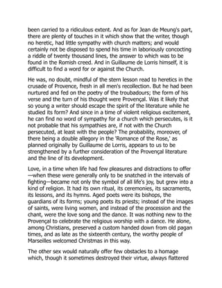 been carried to a ridiculous extent. And as for Jean de Meung's part,
there are plenty of touches in it which show that the writer, though
no heretic, had little sympathy with church matters; and would
certainly not be disposed to spend his time in laboriously concocting
a riddle of twenty thousand lines, the answer to which was to be
found in the Romish creed. And in Guillaume de Lorris himself, it is
difficult to find a word for or against the Church.
He was, no doubt, mindful of the stern lesson read to heretics in the
crusade of Provence, fresh in all men's recollection. But he had been
nurtured and fed on the poetry of the troubadours; the form of his
verse and the turn of his thought were Provençal. Was it likely that
so young a writer should escape the spirit of the literature while he
studied its form? And since in a time of violent religious excitement,
he can find no word of sympathy for a church which persecutes, is it
not probable that his sympathies are, if not with the Church
persecuted, at least with the people? The probability, moreover, of
there being a double allegory in the 'Romance of the Rose,' as
planned originally by Guillaume de Lorris, appears to us to be
strengthened by a further consideration of the Provençal literature
and the line of its development.
Love, in a time when life had few pleasures and distractions to offer
—when these were generally only to be snatched in the intervals of
fighting—became not only the symbol of all life's joy, but grew into a
kind of religion. It had its own ritual, its ceremonies, its sacraments,
its lessons, and its hymns. Aged poets were its bishops, the
guardians of its forms; young poets its priests; instead of the images
of saints, were living women, and instead of the procession and the
chant, were the love song and the dance. It was nothing new to the
Provençal to celebrate the religious worship with a dance. He alone,
among Christians, preserved a custom handed down from old pagan
times, and as late as the sixteenth century, the worthy people of
Marseilles welcomed Christmas in this way.
The other sex would naturally offer few obstacles to a homage
which, though it sometimes destroyed their virtue, always flattered
 