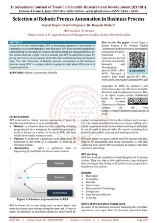 International Journal of Trend in Scientific Research and Development (IJTSRD)
Volume 4 Issue 4, June 2020 Available Online: www.ijtsrd.com e-ISSN: 2456 – 6470
@ IJTSRD | Unique Paper ID – IJTSRD30890 | Volume – 4 | Issue – 4 | May-June 2020 Page 255
Selection of Robotic Process Automation in Business Process
Garvit Gupta1, Rachit Kapoor1, Dr. Deepak Chahal2
1MCA Student, 2Professor,
1,2Department of IT, Jagan Institute of Management Studies, Rohini, New Delhi, India
ABSTRACT
In the era of new technologies, RPA is becoming apparent or prominent in
companies. As it is emerging in a very fast pace.RPAtoolshavethecapabilities
of mimicking or executing of routine operations that are being performed by
the human that has a high risk of a mistake but RPA is taking their place by
giving them an accurate exposure but still,otherwork isto bedone byhumans
only. The title “Selection of Robotic process automation in the business
process using RPA” is a paper which is going to brief about RPA how is it
impacting future.
KEYWORDS: Robotic, Automation, Reliable
How to cite this paper: Garvit Gupta |
Rachit Kapoor | Dr. Deepak Chahal
"Selection of Robotic Process Automation
in Business Process"
Published in
International Journal
of Trend in Scientific
Research and
Development
(ijtsrd), ISSN: 2456-
6470, Volume-4 |
Issue-4, June 2020, pp.255-257, URL:
www.ijtsrd.com/papers/ijtsrd30890.pdf
Copyright © 2020 by author(s) and
International Journal ofTrendinScientific
Research and Development Journal. This
is an Open Access article distributed
under the terms of
the Creative
CommonsAttribution
License (CC BY 4.0)
(http://creativecommons.org/licenses/by
/4.0)
INTRODUCTION
RPA is termed as robotic process automation (Figure 1).
Now let just pick these term as individually
Robotic- a structure that has the capability of being
programmed by a computer for performing complex
tasks is known as a robot. In terms of RPA, this task
would be to mimic human actions.
Process-To performs a particular task, they must be
following in the form of a sequence. it must be in
stepwise format.
Automation- when a particular task is
happening by itself with no human interventions
Figure 1: Schematic representation of RPA
RPA is known for its versatility and can work faster and
more accurately than humans doingthesametask .A focusis
made on machines as machines cannot be understood by
verbal communication it forms abstractions and concepts
[1]. It is mainly used by businesses to reduce staffing costs
and to improve more accurately while working onbulk data.
It can be used in several tasks like email, extracting data
from one to another, creating and sending invoices.
Business point is to gain a profit and RPA can provide that
help in by automating and many businesses is still into
exploring how can be RPA used more to reduce cost, time
and more accurately.
RPA working
RPA bots have the capability of mimicking but not all human
actions. They can sign in into applications, copy and paste
files, moving of files, ability to fill up the forms, can pick data
from browsers and etc.
Benefits-
Motivated
Productive
Reliable
Consistancy
Non-invasion Technology
Compliance
Low Technical Barrier
Accuracy
Utility of RPA in Future Digital Work
As some of the business has been following the repetitive
operations since ages. Now the business operations have
IJTSRD30890
 