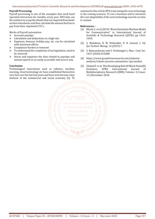 International Journal of Trend in Scientific Research and Development (IJTSRD) @ www.ijtsrd.com eISSN: 2456-6470
@ IJTSRD | Unique Paper ID – IJTSRD30890 | Volume – 4 | Issue – 4 | May-June 2020 Page 257
Payroll Processing
Payroll processing is one of the examples that need hand
operated interaction for months, every year. RPA bots are
the solution to scrap the details that arerequiredfromhand-
written timesheets and then calculatetheamountthathasto
pay from their stipulated CTC’s.
Merits of Payroll automation:
Accurate payslips
Calculation and deductions at a high rate
Expenses, bonuses, holiday pay, etc. can be calculated
with minimum efforts
Compliance burden is removed
To understand the complexity of tax legislation, need to
be removed
Stores and organizes the data related to payslips and
annual reports in an easily accessible and secure way.
Conclusion
Technological innovations such as robotics, machine
learning, cloud technology etc have established themselves
very fast over the last few years and have now become a key
element of the commercial and social economy [5]. To
summarize this article RPA is becoming the new technology
in the coming scenario. To run a business and to minimize
the cost adaptability of the new technology must be on time
to sustain.
References: -
[1] Kharb. L. et al (2019) “Brain Emulation MachineModel
for Communication” in International Journal of
Scientific & Technology Research (IJSTR). pp 1410-
1418.
[2] S. Madakam, R. M. Holmukhe, D. K. Jaiswal. J. Inf.
Sys.Technol. Manag. 16 (2019) 1
[3] S. Balasundaram and S. Venkatagiri J. Phys.: Conf. Ser.
1427 (2020) 012008
[4] https://www.grandviewresearch.com/industry-
analysis/robotic-process-automation -rpa-market.
[5] Chahal D. et al. The Developing Role Of Block Chain(R)
Evolution, EPRA International Journal of
Multidisciplinary Research (IJMR), Volume: 4 | Issue:
11 | November 2018.
 