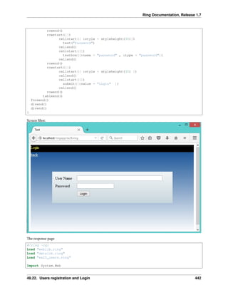 Ring Documentation, Release 1.7
rowend()
rowstart([])
cellstart([ :style = styleheight(30)])
text("Password")
cellend()
cellstart([])
textbox([:name = "password" , :type = "password"])
cellend()
rowend()
rowstart([])
cellstart([ :style = styleheight(30) ])
cellend()
cellstart([])
submit([:value = "Login" ])
cellend()
rowend()
tableend()
formend()
divend()
divend()
}
Screen Shot:
The response page
#!ring -cgi
Load "weblib.ring"
Load "datalib.ring"
Load "ex25_users.ring"
Import System.Web
49.22. Users registration and Login 442
 