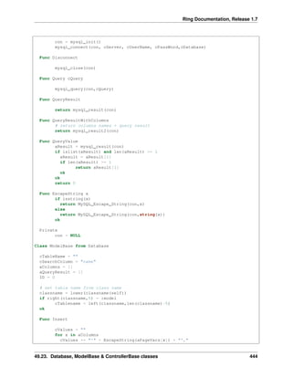 Ring Documentation, Release 1.7
con = mysql_init()
mysql_connect(con, cServer, cUserName, cPassWord,cDatabase)
Func Disconnect
mysql_close(con)
Func Query cQuery
mysql_query(con,cQuery)
Func QueryResult
return mysql_result(con)
Func QueryResultWithColumns
# return columns names + query result
return mysql_result2(con)
Func QueryValue
aResult = mysql_result(con)
if islist(aResult) and len(aResult) >= 1
aResult = aResult[1]
if len(aResult) >= 1
return aResult[1]
ok
ok
return 0
Func EscapeString x
if isstring(x)
return MySQL_Escape_String(con,x)
else
return MySQL_Escape_String(con,string(x))
ok
Private
con = NULL
Class ModelBase from Database
cTableName = ""
cSearchColumn = "name"
aColumns = []
aQueryResult = []
ID = 0
# set table name from class name
classname = lower(classname(self))
if right(classname,5) = :model
cTablename = left(classname,len(classname)-5)
ok
Func Insert
cValues = ""
for x in aColumns
cValues += "'" + EscapeString(aPageVars[x]) + "',"
49.23. Database, ModelBase & ControllerBase classes 444
 