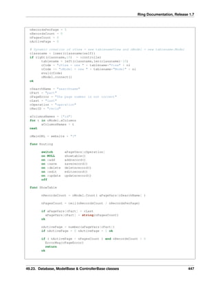 Ring Documentation, Release 1.7
nRecordsPerPage = 5
nRecordsCount = 0
nPagesCount = 0
nActivePage = 0
# Dynamic creation of oView = new tablenameView and oModel = new tablename.Model
classname = lower(classname(self))
if right(classname,10) = :controller
tablename = left(classname,len(classname)-10)
cCode = "oView = new " + tablename+"View" + nl
cCode += "oModel = new " + tablename+"Model" + nl
eval(cCode)
oModel.connect()
ok
cSearchName = "searchname"
cPart = "part"
cPageError = "The page number is not correct"
cLast = "last"
cOperation = "operation"
cRecID = "recid"
aColumnsNames = ["id"]
for t in oModel.aColumns
aColumnsNames + t
next
cMainURL = website + "?"
func Routing
switch aPageVars[cOperation]
on NULL showtable()
on :add addrecord()
on :save saverecord()
on :delete deleterecord()
on :edit editrecord()
on :update updaterecord()
off
func ShowTable
nRecordsCount = oModel.Count( aPageVars[cSearchName] )
nPagesCount = ceil(nRecordsCount / nRecordsPerPage)
if aPageVars[cPart] = cLast
aPageVars[cPart] = string(nPagesCount)
ok
nActivePage = number(aPageVars[cPart])
if nActivePage = 0 nActivePage = 1 ok
if ( nActivePage > nPagesCount ) and nRecordsCount > 0
ErrorMsg(cPageError)
return
ok
49.23. Database, ModelBase & ControllerBase classes 447
 