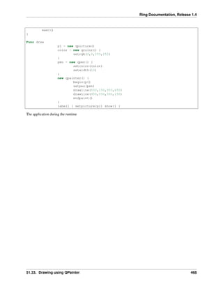 Ring Documentation, Release 1.4
exec()
}
Func draw
p1 = new qpicture()
color = new qcolor() {
setrgb(0,0,255,255)
}
pen = new qpen() {
setcolor(color)
setwidth(10)
}
new qpainter() {
begin(p1)
setpen(pen)
drawline(500,150,950,450)
drawline(950,550,500,150)
endpaint()
}
label1 { setpicture(p1) show() }
The application during the runtime
51.33. Drawing using QPainter 468
 