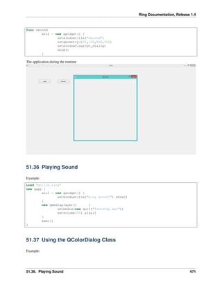 Ring Documentation, Release 1.4
func second
win2 = new qwidget() {
setwindowtitle("Second")
setgeometry(100,100,500,500)
setwindowflags(Qt_dialog)
show()
}
The application during the runtime
51.36 Playing Sound
Example:
Load "guilib.ring"
new qapp {
win1 = new qwidget() {
setwindowtitle("play sound!") show()
}
new qmediaplayer() {
setmedia(new qurl("footstep.wav"))
setvolume(50) play()
}
exec()
}
51.37 Using the QColorDialog Class
Example:
51.36. Playing Sound 471
 