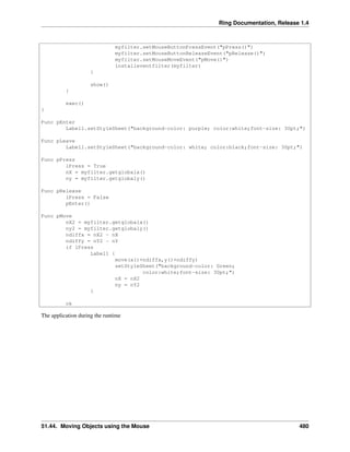 Ring Documentation, Release 1.4
myfilter.setMouseButtonPressEvent("pPress()")
myfilter.setMouseButtonReleaseEvent("pRelease()")
myfilter.setMouseMoveEvent("pMove()")
installeventfilter(myfilter)
}
show()
}
exec()
}
Func pEnter
Label1.setStyleSheet("background-color: purple; color:white;font-size: 30pt;")
Func pLeave
Label1.setStyleSheet("background-color: white; color:black;font-size: 30pt;")
Func pPress
lPress = True
nX = myfilter.getglobalx()
ny = myfilter.getglobaly()
Func pRelease
lPress = False
pEnter()
Func pMove
nX2 = myfilter.getglobalx()
ny2 = myfilter.getglobaly()
ndiffx = nX2 - nX
ndiffy = nY2 - nY
if lPress
Label1 {
move(x()+ndiffx,y()+ndiffy)
setStyleSheet("background-color: Green;
color:white;font-size: 30pt;")
nX = nX2
ny = nY2
}
ok
The application during the runtime
51.44. Moving Objects using the Mouse 480
 