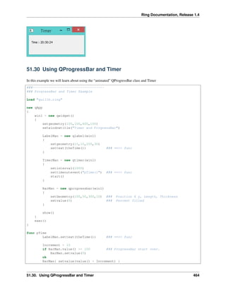 Ring Documentation, Release 1.4
51.30 Using QProgressBar and Timer
In this example we will learn about using the “animated” QProgressBar class and Timer
###------------------------------------
### ProgressBar and Timer Example
Load "guilib.ring"
new qApp
{
win1 = new qwidget()
{
setgeometry(100,100,400,100)
setwindowtitle("Timer and ProgressBar")
LabelMan = new qlabel(win1)
{
setgeometry(10,10,200,30)
settext(theTime()) ### ==>> func
}
TimerMan = new qtimer(win1)
{
setinterval(1000)
settimeoutevent("pTime()") ### ==>> func
start()
}
BarMan = new qprogressbar(win1)
{
setGeometry(100,50,300,10) ### Position X y, Length, Thickness
setvalue(0) ### Percent filled
}
show()
}
exec()
}
func pTime
LabelMan.settext(theTime()) ### ==>> func
Increment = 10
if BarMan.value() >= 100 ### ProgressBar start over.
BarMan.setvalue(0)
ok
BarMan{ setvalue(value() + Increment) }
51.30. Using QProgressBar and Timer 464
 