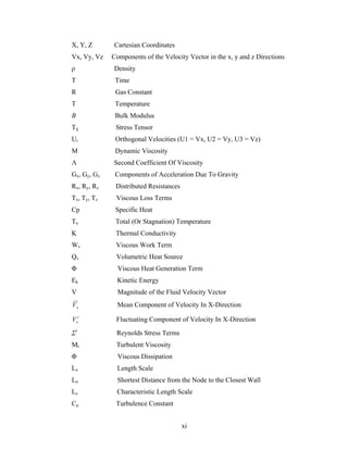 X, Y, Z Cartesian Coordinates 
Vx, Vy, Vz Components of the Velocity Vector in the x, y and z Directions 
ρ Density T Time 
R Gas Constant 
T Temperature 
Β Bulk Modulus 
Τij Stress Tensor 
Ui Orthogonal Velocities (U1 = Vx, U2 = Vy, U3 = Vz) 
Μ Dynamic Viscosity 
Λ Second Coefficient Of Viscosity 
Gx, Gy, Gz Components of Acceleration Due To Gravity 
Rx, Ry, Rz Distributed Resistances 
Tx, Ty, Tz Viscous Loss Terms 
Cp Specific Heat 
To Total (Or Stagnation) Temperature 
K Thermal Conductivity 
Wv Viscous Work Term 
Qv Volumetric Heat Source 
Φ Viscous Heat Generation Term 
Ek Kinetic Energy 
V Magnitude of the Fluid Velocity Vector xV Mean Component of Velocity In X-Direction Fluctuating Component of Velocity In X-Direction ΣrxVr Reynolds Stress Terms 
Μt Turbulent Viscosity 
Φ Viscous Dissipation Lx Length Scale 
Ln Shortest Distance from the Node to the Closest Wall 
Lc Characteristic Length Scale 
Cμ Turbulence Constant 
xi 
 