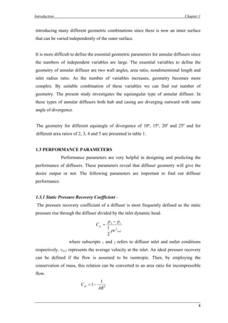 Introduction Chapter 1 
introducing many different geometric combinations since there is now an inner surface that can be varied independently of the outer surface. 
It is more difficult to define the essential geometric parameters for annular diffusers since 
the numbers of independent variables are large. The essential variables to define the geometry of annular diffuser are two wall angles, area ratio, nondimentional length and inlet radius ratio. As the number of variables increases, geometry becomes more complex. By suitable combination of these variables we can find out number of geometry. The present study investigates the equiangular type of annular diffuser. In these types of annular diffusers both hub and casing are diverging outward with same angle of divergence. 
The geometry for different equiangle of divergence of 10º, 15º, 20º and 25º and for different area ratios of 2, 3, 4 and 5 are presented in table 1. 
1.3 PERFORMANCE PARAMETERS 
Performance parameters are very helpful in designing and predicting the performance of diffusers. These parameters reveal that diffuser geometry will give the desire output or not. The following parameters are important to find out diffuser performance. 
1.3.1 Static Pressure Recovery Coefficient – 
The pressure recovery coefficient of a diffuser is most frequently defined as the static pressure rise through the diffuser divided by the inlet dynamic head. 
121221avpvppC ρ − = 
where subscripts 1 and 2 refers to diffuser inlet and outlet conditions respectively. vav1 represents the average velocity at the inlet. An ideal pressure recovery can be defined if the flow is assumed to be isentropic. Then, by employing the conservation of mass, this relation can be converted to an area ratio for incompressible flow. 
211ARCpi−= 4 
 