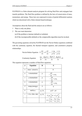CFD Analysis FLOTRAN Chapter 3 
FLOTRAN is a finite element analysis program for solving fluid flow and conjugate heat transfer problems. The fluid flow problem is defined by the laws of conservation of mass, momentum, and energy. These laws are expressed in terms of partial differential euations which are discretized with a finite element based technique. 
Assumptions about the fluid and the analysis are as follows: 
1 There is only one phase. 
2 The user must determine: 
(a) If the problem is laminar (default) or turbulent 
(b) If the incompressible (default) or the compressible algorithm must be invoked. 
The governing equations solved by FLOTRAN are the Navier-Stokes equations combined with the continuity equation, the thermal transport equation, and constitutive property relationships. 
Navier-Stokes Equation yxpyVVxUU∂ ∂ + ∂ ∂ −= ∂ ∂ + ∂ ∂τρρ 11 
Continuity Equation ()()()0= ∂ ∂ + ∂ ∂ + ∂ ∂ + ∂ ∂ zVzyVxVtyxρρρρ 
This equation represents a number of fluid flow equations: 
φ 
Equation 
D 
S 
1 
mass conserve. 
0 
u 
x-momentum 
μ xgxPρ+ ∂ ∂ − 
v 
y-momentum 
μ xgxPρ+ ∂ ∂ − 
w 
z-momentum 
μ xgxPρ+ ∂ ∂ − 
T 
temp.(energy) 
k 
q 
k 
turb.k.e. ttσμ 
ρεμ−Gt 
ε 
t. k.e. diss. rate ttσμ kCGkCt221 ερεμ− jiijjixuxuxuG∂ ∂ ⎟⎟ ⎠ ⎞ ⎜⎜ ⎝ ⎛ ∂ ∂ + ∂ ∂ = 
17 
________________________________________________________________________ 
 
