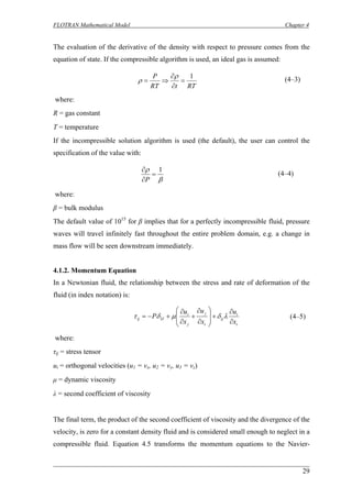 FLOTRAN Mathematical Model Chapter 4 
The evaluation of the derivative of the density with respect to pressure comes from the equation of state. If the compressible algorithm is used, an ideal gas is assumed: 
RTtRTP1= ∂ ∂ ⇒= ρρ 
(4–3) 
where: 
R = gas constant 
T = temperature 
If the incompressible solution algorithm is used (the default), the user can control the specification of the value with: 
βρ1= ∂ ∂ P 
(4–4) 
where: 
β = bulk modulus 
The default value of 1015 for β implies that for a perfectly incompressible fluid, pressure waves will travel infinitely fast throughout the entire problem domain, e.g. a change in mass flow will be seen downstream immediately. 
4.1.2. Momentum Equation 
In a Newtonian fluid, the relationship between the stress and rate of deformation of the fluid (in index notation) is: 
iiijijjiIJijxuxuxuP∂ ∂ +⎟⎟ ⎠ ⎞ ⎜⎜⎝ ⎛ ∂ ∂ + ∂ ∂ +−=λδμδτ 
(4–5) 
where: 
τij = stress tensor 
ui = orthogonal velocities (u1 = vx, u2 = vy, u3 = vz) 
μ = dynamic viscosity 
λ = second coefficient of viscosity 
The final term, the product of the second coefficient of viscosity and the divergence of the velocity, is zero for a constant density fluid and is considered small enough to neglect in a compressible fluid. Equation 4.5 transforms the momentum equations to the Navier- 
29 
 