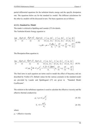 FLOTRAN Mathematical Model Chapter 4 
partial differential equations for the turbulent kinetic energy and the specific dissipation rate. The equations below are for the standard k-ε model. The different calculations for the other k-ε models will be discussed in turn. The basic equations are as follows: 
4.1.5.1. Standard k-ε Model 
The reader is referred to Spalding and Launder (37) for details. 
The Turbulent Kinetic Energy equation is: ()()() ⎟⎟⎠ ⎞ ⎜⎜⎝ ⎛ ∂ ∂ + ∂ ∂ + ∂ ∂ +−Φ+ ⎟⎟⎠ ⎞ ⎜⎜⎝ ⎛ ∂ ∂ ∂ ∂ +⎟⎟⎠ ⎞ ⎜⎜⎝ ⎛ ∂ ∂ ∂ ∂ +⎟⎟⎠ ⎞ ⎜⎜⎝ ⎛ ∂ ∂ ∂ ∂ = ∂ ∂ + ∂ ∂ + ∂ ∂ + ∂ ∂ zTgyTgxTgCzkzykyxkxzkpVykpVxkpVtpkzyxtttktktktzyx σβμρεμσμσμσμ 4 
(4.30) 
The Dissipation Rate equation is: ()()() () ⎟⎟⎠ ⎞ ⎜⎜⎝ ⎛ ∂ ∂ + ∂ ∂ + ∂ ∂− +−Φ+ ⎟⎟⎠ ⎞ ⎜⎜⎝ ⎛ ∂ ∂ ∂ ∂ +⎟⎟⎠ ⎞ ⎜⎜⎝ ⎛ ∂ ∂ ∂ ∂ +⎟⎟⎠ ⎞ ⎜⎜⎝ ⎛ ∂ ∂ ∂ ∂ = ∂ ∂ + ∂ ∂ + ∂ ∂ + ∂ ∂ zTgyTgxTgkCCkCkCzzyyxxzpVypVxpVtpzyxttktktktzyx σβρερεεμεσμεσμεσμεεεεμ32211 
(4.31) 
The final term in each equation are terms used to model the effect of buoyancy and are described by Viollet (37). Default values for the various constants in the standard model are provided by Lauder and Spaldingand (37) are given in "Standard Model Coefficients". 
The solution to the turbulence equations is used to calculate the effective viscosity and the effective thermal conductivity: 
ερμμα 2kCe+= 
(4–32) 
tpteCkk σμ += 
(4–33) 
where: 
μe = effective viscosity 
36 
 