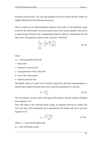 FLOTRAN Mathematical Model Chapter 4 
treatment discussed here. The near-wall treatment for the k-ω model and SST model are slightly different from the following discussions. 
The k-ε models are not valid immediately adjacent to the walls. A wall turbulence model is used for the wall elements. Given the current value of the velocity parallel to the wall at a certain distance from the wall, an approximate iterative solution is obtained for the wall shear stress. The equation is known as the “Log-Law of the Wall” 
⎟⎟ ⎠ ⎞ ⎜⎜ ⎝ ⎛ = ρτνδκρτ EVln1tan 
(4–54) 
where: 
vtan = velocity parallel to the wall 
τ = shear stress 
ν = kinematic viscosity (m/r) 
κ = slope parameter of law of the wall 
E = law of the wall constant 
δ = distance from the wall 
The default values of κ and E are 0.4 and 9.0 respectively, the latter corresponding to a smooth wall condition.From the shear stress comes the calculation of a viscosity: 
tanV τδμϖ= 
(4–55) 
The wall element viscosity value is the larger of the laminar viscosity and that calculated from Equation 4–55. 
Near wall values of the turbulent kinetic energy are obtained from the k-ε model. The near wall value of the dissipation rate is dominated by the length scale and is given by Equation 4–56. 
()() κδεμ 5.175.0nWnWkC= 
(4–56) 
where: εnw = near wall dissipation rate 
knw = near wall kinetic energy 
42 
 