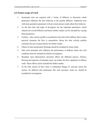 Conclusions and Future scope of work Chapter6 
6.2 Future scope of work 
1. Systematic tests are required with a Varity of diffusers to determine which parameters influence the flow behavior in the annular diffusers. Additional tests with more geometric parameters will give more precise results about flow behavior. 
2. As the area ratio and angle of divergence are the important parameters, which indicate the overall diffusion and hence further studies can be extended by varying these parameters. 
3. Uniform inlet velocity profile is considered at the inlet of the diffuser. But in many practical situations the flow is nonuniform. Hence the inlet velocity profiles constitute the area of great interest for further studies. 
4. Effects of inlet aerodynamic blockage should be included for future study. 
5. Inlet swirl parameter also influence the performance of diffuser, hence the swirl conditions must be included for further investigation. 
6. Boundary layer phenomenon adversely affects the diffusion process. Suction, blowing and injection of boundary layer can reduce the flow separation at diffuser walls. These effects can be included for further studies. 
7. At the inlet section of flow, there is substantial change of pressure across the section. So different inlet parameters like wall curvature, struts etc. should be included for investigation. 
___________________________________________________________________________ 
52 
 