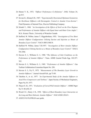 26. Sharan V. K., 1972. “Diffuser Performance Co-Relations”. JASI, Volume 24, pp 415. 
27. Sovran G., Klomp E.D., 1967. “Experimentally Determined Optimum Geometries for Rectilinear Diffusers with Rectangular, Conical or Annular Cross-Section”. Fluid Dynamics of Internal Flow, Elsevier Publishing Company. 
28. Srinath T., 1968. “An Investigation of the Effects of Swirl on the Flow Regimes and Performance of Annular Diffuser with Equal Inner and Outer Cone Angles”. M.A. Science Thesis , University of Waterloo Canada 
29. Stafford, W. Wilbur, James T. Higginbotham, 1955. “Investigation of Two Short Annular Diffuser Configurations Utilizing Suction and Injection as Means of Boundary Layer Control”. NACA RM L54K18. 
30. Stafford W. Wilbur, James T.H.1957. “Investigation of Short Annular Diffuser Configuration Utilizing Suction as a Means of Boundary Layer Control”. NACA TN-3996 
31. Stevens S. J., Williams G. J., 1980. “The Influence of Inlet Conditions on the Performance of Annular Diffuser”. Trans. ASME Journal Fluids Egg. 102,357- 363. 
32. Stevens S. J., Williams G. J., 1969. “Performance of Annular Diffusers”. Gas Turbine Collaboration Committee Report No. 299. 
33. Stevens S. J., Fry P., 1973. “Measurements of The Boundary Layer Growth in Annular Diffusers”. Journal Aircraft Feb., pp 73-89. 
34. Takehira A., et. al., 1977. “An Experimental Study of the Annular Diffusers in Axial-Flow Compressors and Turbines”. Japan Society of Mechanical Engineers, Paper No.39, 1977. 
35. Thayer E. B., 1971. “Evaluation of Curved Wall Annular Diffuser”. ASME Paper No.71-WA/FE-35 
36. Wood C.C., Henry J. R., 1958. “Effects of Shock Boundary Layer Interaction on the Long and Short Subsonic Annular Diffuser” .NACA RM L58A31. 
37. ANSYS 9.0 FLOTRAN user guide. 
________________________________________________________________________ 
55 
 