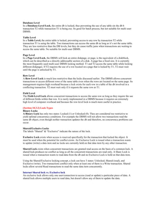 Database Level
In a Database-Level Lock, the entire db is locked, thus preventing the use of any table sin the db b
transaction T2 while transaction T1 is being exe. Its good for batch process, but not suitable for multi-user
DBMS.
Table Level
In a Table Level, the entire table is locked, preventing access to any row by transaction T2 while
transaction T1 is using the table. Two transactions can access the same db as long as it‘s not the same table.
They are less restrictive than the DB levels, but they do cause traffic jams when transactions are waiting to
access the same table. No suitable for multi-user DBMS.
Page Level
In a Page Level Lock, the DBMS will lock an entire diskpage, or page, is the equivalent of a diskblock,
which can be described as a directly addressable section of a disk. A page has a fixed size. It is currently
the most frequently used multi-user DBMS locking method. T1 and T2 access the same table while locking
different diskpages. If T2 requires the use of a row located on a page that is locked by T1, T2 must wait
until the page is unlocked by T1.
Row Level
A Row-Level Lock is much less restrictive than the locks discussed earlier. The DBMS allows concurrent
transactions to access different rows of the same table even when the rows are located on the same page. Its
management requires high overhead because a lock exists for each row in a table of the db involved in a
conflicting transaction. T2 must wait only if it requests the same row as T1.
Field Level
The Field-Level Lock allows concurrent transactions to access the same row as long as they require the use
of different fields within that row. It is rarely implemented in a DBMS because it requires an extremely
high level of computer overhead and because the row-level lock is much more useful in practice.
(Section 10.3.2) Lock Types
Binary Locks
A Binary Lock has only two states: Locked (1) or Unlocked (0). They are considered too restrictive to
yield optimal concurrency conditions. For example the DBMS will not allow two transactions read the
same db object, even though neither transaction updates the db and therefore, no concurrency problems can
occur.
Shared/Exclusive Locks
The labels ―Shared‖ & ―Exclusive‖ indicate the nature of the lock.
Exclusive Lock exists when access is reserved specifically for the transaction that locked the object. It
must be used when the potential for conflict exists. An Exclusive Lock is issued when a transaction wants
to update (write) a data item and no locks are currently held on that data item by any other transaction.
Shared Lock exists when concurrent transactions are granted read access on the basis of a common lock. A
shared lock produces no conflict as long as all the concurrent transactions are read only. A Share Lock is
issued when a transaction wants to read data from the db and no Exclusive Lock is held on that data item.
Using the Shared/Exclusive locking concept, a lock can have 3 states: Unlocked, Shared (read), and
Exclusive (write). Two transactions conflict only when at least one of them is a Write transaction. Shared
locks allow several Read transactions to read the same data item concurrently.
Internet Shared lock vs. Exclusive lock
An exclusive lock allows only one user/connection to access (read or update) a particular piece of data. A
shared lock allows multiple users to read data, but doesn't allow any of them to update the data.
 