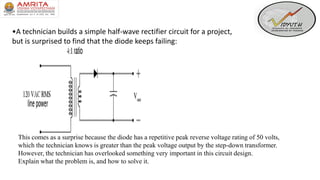 •A technician builds a simple half-wave rectifier circuit for a project,
but is surprised to find that the diode keeps failing:
This comes as a surprise because the diode has a repetitive peak reverse voltage rating of 50 volts,
which the technician knows is greater than the peak voltage output by the step-down transformer.
However, the technician has overlooked something very important in this circuit design.
Explain what the problem is, and how to solve it.
 