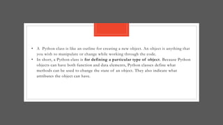• A Python class is like an outline for creating a new object. An object is anything that
you wish to manipulate or change while working through the code.
• In short, a Python class is for defining a particular type of object. Because Python
objects can have both function and data elements, Python classes define what
methods can be used to change the state of an object. They also indicate what
attributes the object can have.
 
