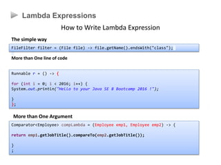 Lambda Expressions
How to Write Lambda Expression
The simple way
More than One line of code
Runnable r = () -> {
for (int i = 0; i < 2016; i++) {
System.out.println("Hello to your Java SE 8 Bootcamp 2016 !");
}
};
More than One Argument
Comparator<Employee> compLambda = (Employee emp1, Employee emp2) -> {
return emp1.getJobTitle().compareTo(emp2.getJobTitle());
}
;
FileFilter filter = (File file) -> file.getName().endsWith("class");
 