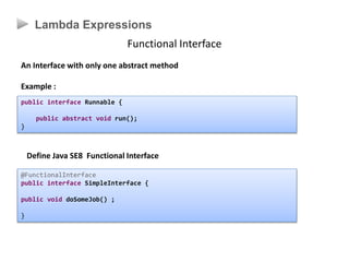 Lambda Expressions
Functional Interface
An Interface with only one abstract method
Example :
public interface Runnable {
public abstract void run();
}
@FunctionalInterface
public interface SimpleInterface {
public void doSomeJob() ;
}
Define Java SE8 Functional Interface
 