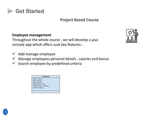 Project Based Course
7
Get Started
Employee management
Throughout the whole course , we will develop a java
console app which offers suck key features :
 Add manage employee
 Manage employees personal details , salaries and bonus
 Search employee by predefined criteria
 