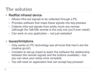 The solution
 RedRat infrared device
 Allows infra-red signals to be collected through a PC
 Provides software that maps these signals into key-presses
 Collects infra-red signals from pretty much any remote
(although the TalkTalk remote is the only one you’ll ever need!)
 Can work on any application – not just websites!
 Issues/limitations
 Only works on PC technology (we all know that mac’s are the
creative go-to!)
 Complex to set-up (need to teach the software the relationship
between the remote signals and the buttons available) – but
you can save your setup once complete.
 You still need an application that can accept key-presses!
 