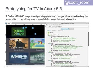 Prototyping for TV in Axure 6.5
@scott_room
A OnPanelStateChange event gets triggered and the global variable holding the
information on what key was pressed determines the next interaction.
 