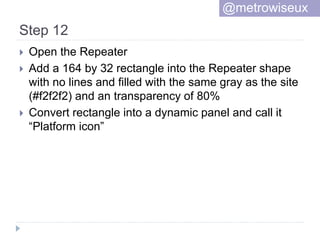Step 12
 Open the Repeater
 Add a 164 by 32 rectangle into the Repeater shape
with no lines and filled with the same gray as the site
(#f2f2f2) and an transparency of 80%
 Convert rectangle into a dynamic panel and call it
“Platform icon”
@metrowiseux
 