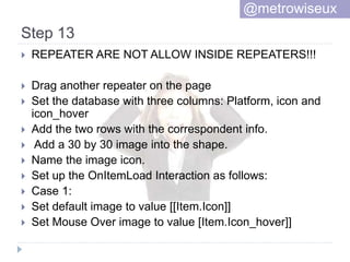 Step 13
 REPEATER ARE NOT ALLOW INSIDE REPEATERS!!!
 Drag another repeater on the page
 Set the database with three columns: Platform, icon and
icon_hover
 Add the two rows with the correspondent info.
 Add a 30 by 30 image into the shape.
 Name the image icon.
 Set up the OnItemLoad Interaction as follows:
 Case 1:
 Set default image to value [[Item.Icon]]
 Set Mouse Over image to value [Item.Icon_hover]]
@metrowiseux
 
