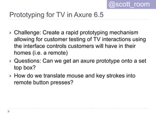 Prototyping for TV in Axure 6.5
 Challenge: Create a rapid prototyping mechanism
allowing for customer testing of TV interactions using
the interface controls customers will have in their
homes (i.e. a remote)
 Questions: Can we get an axure prototype onto a set
top box?
 How do we translate mouse and key strokes into
remote button presses?
@scott_room
 