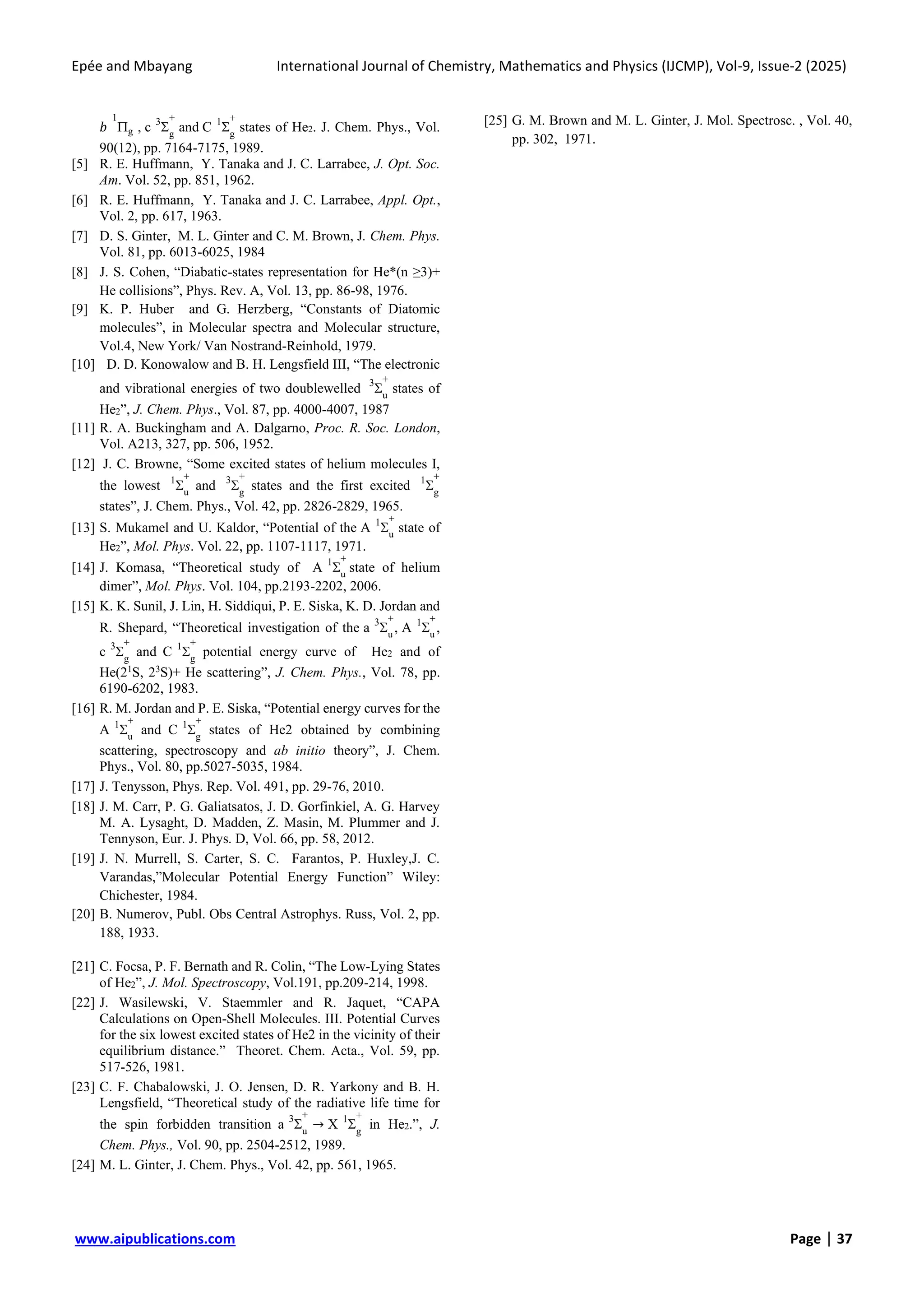 Epée and Mbayang International Journal of Chemistry, Mathematics and Physics (IJCMP), Vol-9, Issue-2 (2025)
www.aipublications.com Page | 37
𝑏 g
1
, c 
3
g
+
and C 
1
g
+
states of He2. J. Chem. Phys., Vol.
90(12), pp. 7164-7175, 1989.
[5] R. E. Huffmann, Y. Tanaka and J. C. Larrabee, J. Opt. Soc.
Am. Vol. 52, pp. 851, 1962.
[6] R. E. Huffmann, Y. Tanaka and J. C. Larrabee, Appl. Opt.,
Vol. 2, pp. 617, 1963.
[7] D. S. Ginter, M. L. Ginter and C. M. Brown, J. Chem. Phys.
Vol. 81, pp. 6013-6025, 1984
[8] J. S. Cohen, “Diabatic-states representation for He*(n ≥3)+
He collisions”, Phys. Rev. A, Vol. 13, pp. 86-98, 1976.
[9] K. P. Huber and G. Herzberg, “Constants of Diatomic
molecules”, in Molecular spectra and Molecular structure,
Vol.4, New York/ Van Nostrand-Reinhold, 1979.
[10] D. D. Konowalow and B. H. Lengsfield III, “The electronic
and vibrational energies of two doublewelled 
3
u
+
states of
He2”, J. Chem. Phys., Vol. 87, pp. 4000-4007, 1987
[11] R. A. Buckingham and A. Dalgarno, Proc. R. Soc. London,
Vol. A213, 327, pp. 506, 1952.
[12] J. C. Browne, “Some excited states of helium molecules I,
the lowest 
1
u
+
and 
3
g
+
states and the first excited 
1
g
+
states”, J. Chem. Phys., Vol. 42, pp. 2826-2829, 1965.
[13] S. Mukamel and U. Kaldor, “Potential of the A 
1
u
+
state of
He2”, Mol. Phys. Vol. 22, pp. 1107-1117, 1971.
[14] J. Komasa, “Theoretical study of A 
1
u
+
state of helium
dimer”, Mol. Phys. Vol. 104, pp.2193-2202, 2006.
[15] K. K. Sunil, J. Lin, H. Siddiqui, P. E. Siska, K. D. Jordan and
R. Shepard, “Theoretical investigation of the a 
3
u
+
, A 
1
u
+
,
c 
3
g
+
and C 
1
g
+
potential energy curve of He2 and of
He(21
S, 23
S)+ He scattering”, J. Chem. Phys., Vol. 78, pp.
6190-6202, 1983.
[16] R. M. Jordan and P. E. Siska, “Potential energy curves for the
A 
1
u
+
and C 
1
g
+
states of He2 obtained by combining
scattering, spectroscopy and ab initio theory”, J. Chem.
Phys., Vol. 80, pp.5027-5035, 1984.
[17] J. Tenysson, Phys. Rep. Vol. 491, pp. 29-76, 2010.
[18] J. M. Carr, P. G. Galiatsatos, J. D. Gorfinkiel, A. G. Harvey
M. A. Lysaght, D. Madden, Z. Masin, M. Plummer and J.
Tennyson, Eur. J. Phys. D, Vol. 66, pp. 58, 2012.
[19] J. N. Murrell, S. Carter, S. C. Farantos, P. Huxley,J. C.
Varandas,”Molecular Potential Energy Function” Wiley:
Chichester, 1984.
[20] B. Numerov, Publ. Obs Central Astrophys. Russ, Vol. 2, pp.
188, 1933.
[21] C. Focsa, P. F. Bernath and R. Colin, “The Low-Lying States
of He2”, J. Mol. Spectroscopy, Vol.191, pp.209-214, 1998.
[22] J. Wasilewski, V. Staemmler and R. Jaquet, “CAPA
Calculations on Open-Shell Molecules. III. Potential Curves
for the six lowest excited states of He2 in the vicinity of their
equilibrium distance.” Theoret. Chem. Acta., Vol. 59, pp.
517-526, 1981.
[23] C. F. Chabalowski, J. O. Jensen, D. R. Yarkony and B. H.
Lengsfield, “Theoretical study of the radiative life time for
the spin forbidden transition a 
3
u
+
→ X 
1
g
+
in He2.”, J.
Chem. Phys., Vol. 90, pp. 2504-2512, 1989.
[24] M. L. Ginter, J. Chem. Phys., Vol. 42, pp. 561, 1965.
[25] G. M. Brown and M. L. Ginter, J. Mol. Spectrosc. , Vol. 40,
pp. 302, 1971.
 