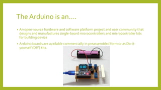 The Arduino is an….
• An open-source hardware and software platform project and user community that
designs and manufactures single-board microcontrollers and microcontroller kits
for building device
• Arduino boards are available commercially in preassembled form or as Do-it-
yourself (DIY) kits.
 