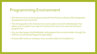 Programming Environment
• The Arduino Uno can be programmed with the Arduino software IDE (Integrated
development environment).
• The Atmega328 on the Arduino Uno comes preburned with a Bootloader that
allows you to upload new code to it without the user of an external hardware
programmer.
• You can also bypass the Bootloader and program the microcontroller through the
ICSP (In-Circuit Serial Programming) header.
• Arduino IDE works on windows, linux as well as Mac lion X platforms.
 