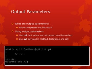Output Parameters
 What are output parameters?
 Values are passed out but not in
 Using output parameters
 Like ref, but values are not passed into the method
 Use out keyword in method declaration and call
static void OutDemo(out int p)
{
// ...
}
int n;
OutDemo(out n);
 