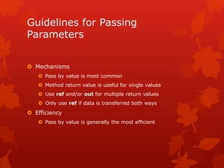 Guidelines for Passing
Parameters
 Mechanisms
 Pass by value is most common
 Method return value is useful for single values
 Use ref and/or out for multiple return values
 Only use ref if data is transferred both ways
 Efficiency
 Pass by value is generally the most efficient
 