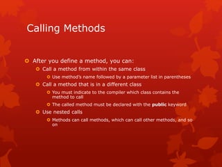 Calling Methods
 After you define a method, you can:
 Call a method from within the same class
 Use method’s name followed by a parameter list in parentheses
 Call a method that is in a different class
 You must indicate to the compiler which class contains the
method to call
 The called method must be declared with the public keyword
 Use nested calls
 Methods can call methods, which can call other methods, and so
on
 