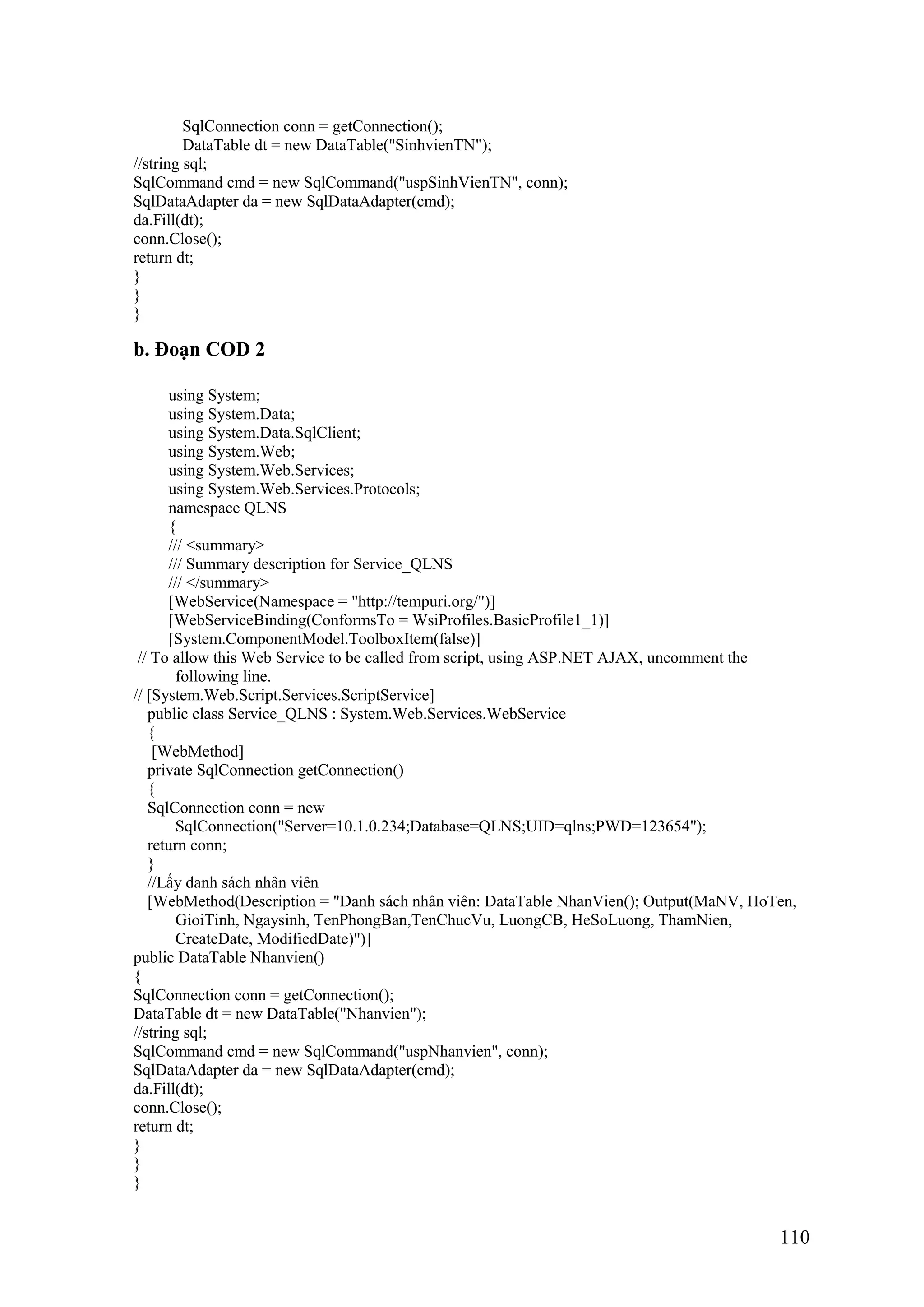 110
SqlConnection conn = getConnection();
DataTable dt = new DataTable("SinhvienTN");
//string sql;
SqlCommand cmd = new SqlCommand("uspSinhVienTN", conn);
SqlDataAdapter da = new SqlDataAdapter(cmd);
da.Fill(dt);
conn.Close();
return dt;
}
}
}
b. Đoạn COD 2
using System;
using System.Data;
using System.Data.SqlClient;
using System.Web;
using System.Web.Services;
using System.Web.Services.Protocols;
namespace QLNS
{
/// <summary>
/// Summary description for Service_QLNS
/// </summary>
[WebService(Namespace = "http://tempuri.org/")]
[WebServiceBinding(ConformsTo = WsiProfiles.BasicProfile1_1)]
[System.ComponentModel.ToolboxItem(false)]
// To allow this Web Service to be called from script, using ASP.NET AJAX, uncomment the
following line.
// [System.Web.Script.Services.ScriptService]
public class Service_QLNS : System.Web.Services.WebService
{
[WebMethod]
private SqlConnection getConnection()
{
SqlConnection conn = new
SqlConnection("Server=10.1.0.234;Database=QLNS;UID=qlns;PWD=123654");
return conn;
}
//Lấy danh sách nhân viên
[WebMethod(Description = "Danh sách nhân viên: DataTable NhanVien(); Output(MaNV, HoTen,
GioiTinh, Ngaysinh, TenPhongBan,TenChucVu, LuongCB, HeSoLuong, ThamNien,
CreateDate, ModifiedDate)")]
public DataTable Nhanvien()
{
SqlConnection conn = getConnection();
DataTable dt = new DataTable("Nhanvien");
//string sql;
SqlCommand cmd = new SqlCommand("uspNhanvien", conn);
SqlDataAdapter da = new SqlDataAdapter(cmd);
da.Fill(dt);
conn.Close();
return dt;
}
}
}
 