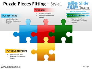 Puzzle Pieces Fitting – Style1
                                  TEXT HERE
                                  •   Your Text Goes here
 PUT TEXT HERE                    •   Download this awesome   YOUR TEXT HERE
                                      diagram
 •   Your Text Goes here                                      •   Your Text Goes here
 •   Download this awesome                                    •   Download this awesome
     diagram                                                      diagram




     PUT YOUR TEXT HERE
      •   Your Text Goes here
      •   Download this awesome
          diagram




www.slideteam.net                                                                Your Logo
 