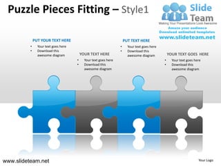 Puzzle Pieces Fitting – Style1

              PUT YOUR TEXT HERE                                      PUT TEXT HERE
          •     Your text goes here                               •     Your text goes here
          •     Download this                                     •     Download this
                awesome diagram           YOUR TEXT HERE                awesome diagram           YOUR TEXT GOES HERE
                                      •     Your text goes here                               •     Your text goes here
                                      •     Download this                                     •     Download this
                                            awesome diagram                                         awesome diagram




www.slideteam.net                                                                                                    Your Logo
 