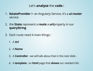Let's analyse the code : 
1. $stateProvider != an Angularjs Service, it's a ui-router 
service 
2. the State represent a route a urlproperty in our 
queryString 
3. Each route need 4 main things : 
1. A Url 
2. A Name 
3. A Controller - we will talk about that in the next slide - 
4. A template : an html page that shows our needed info 
 