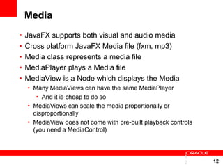 Media
•   JavaFX supports both visual and audio media
•   Cross platform JavaFX Media file (fxm, mp3)
•   Media class represents a media file
•   MediaPlayer plays a Media file
•   MediaView is a Node which displays the Media
    • Many MediaViews can have the same MediaPlayer
       • And it is cheap to do so
    • MediaViews can scale the media proportionally or
      disproportionally
    • MediaView does not come with pre-built playback controls
      (you need a MediaControl)



                                                           1
                                                           2     12
 