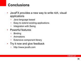 Conclusions

• JavaFX provides a new way to write rich, visual
  applications
  • Java language based
  • Easy to extend existing applications
  • Integration with Swing
• Powerful features
  • Binding
  • Animations
  • Extensive component library
• Try it now and give feedback
  • http://www.javafx.com




                                                    36
 