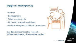 www.geant.orgwww.geant.org
• Partner
• Be responsive
• Tailor to user needs
• Fit in with research workflows
• Co-located support staff with researchers
e.g. data stewarship roles, research
software engineers, observational studies
Engage in a meaningful way
9 |
 