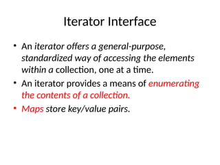 Iterator Interface
• An iterator offers a general-purpose,
standardized way of accessing the elements
within a collection, one at a time.
• An iterator provides a means of enumerating
the contents of a collection.
• Maps store key/value pairs.
 