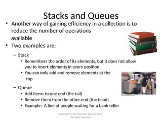Stacks and Queues
• Another way of gaining efficiency in a collection is to
reduce the number of operations
available
• Two examples are:
– Stack
• Remembers the order of its elements, but it does not allow
you to insert elements in every position
• You can only add and remove elements at the
top
– Queue
• Add items to one end (the tail)
• Remove them from the other end (the head)
• Example: A line of people waiting for a bank teller
Copyright © 2013 by John Wiley & Sons.
All rights reserved.
 
