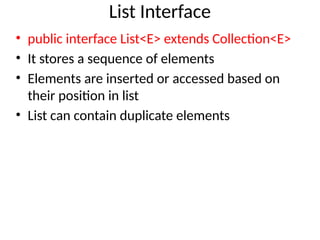 List Interface
• public interface List<E> extends Collection<E>
• It stores a sequence of elements
• Elements are inserted or accessed based on
their position in list
• List can contain duplicate elements
 
