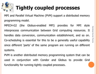 SandeepKumarPoonia
MPI and Parallel Virtual Machine (PVM) support a distributed memory
programming model.
MPICH-G2 (the Globus-enabled MPI) provides for MPI style
interprocess communication between Grid computing resources. It
handles data conversion, communication establishment, and so on.
Co-scheduling is essential for this to be a generally useful capability
since different ‘parts’ of the same program are running on different
systems.
PVM is another distributed memory programming system that can be
used in conjunction with Condor and Globus to provide Grid
functionality for running tightly coupled processes.
Tightly coupled processes
 