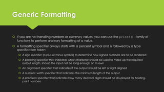 Generic Formatting
 If you are not handling numbers or currency values, you can use the printf() family of
functions to perform arbitrary formatting of a value.
 A formatting specifier always starts with a percent symbol and is followed by a type
specification token:
 A sign specifier (a plus or minus symbol) to determine how signed numbers are to be rendered
 A padding specifier that indicates what character should be used to make up the required
output length, should the input not be long enough on its own
 An alignment specifier that indicates if the output should be left or right aligned
 A numeric width specifier that indicates the minimum length of the output
 A precision specifier that indicates how many decimal digits should be dis-played for floatingpoint numbers

 