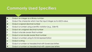 Commonly Used Specifiers
b

Output an integer as a Binary number.

c

Output the character which has the input integer as its ASCII value.

d

Output a signed decimal number

e

Output a number using scientific notation (e.g., 3.8e+9)

u

Output an unsigned decimal number

f

Output a locale aware float number

F

Output a non-locale aware float number

o

Output a number using its Octal representation

s

Output a string

x

Output a number as hexadecimal with lowercase letters

X

Output a number as hexadecimal with uppercase letters

 