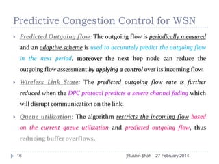 Predictive Congestion Control for WSN


Predicted Outgoing flow: The outgoing flow is periodically measured
and an adaptive scheme is used to accurately predict the outgoing flow

in the next period, moreover the next hop node can reduce the
outgoing flow assessment by applying a control over its incoming flow.


Wireless Link State: The predicted outgoing flow rate is further
reduced when the DPC protocol predicts a severe channel fading which
will disrupt communication on the link.



Queue utilization: The algorithm restricts the incoming flow based
on the current queue utilization and predicted outgoing flow, thus
reducing buffer overflows.
16

]Rushin $hah

27 February 2014

 