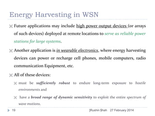 Energy Harvesting in WSN


Future applications may include high power output devices (or arrays
of such devices) deployed at remote locations to serve as reliable power

stations for large systems.


Another application is in wearable electronics, where energy harvesting
devices can power or recharge cell phones, mobile computers, radio
communication Equipment, etc.



All of these devices:


must be sufficiently robust to endure long-term exposure to hostile
environments and



have a broad range of dynamic sensitivity to exploit the entire spectrum of
wave motions.

19

]Rushin $hah

27 February 2014

 